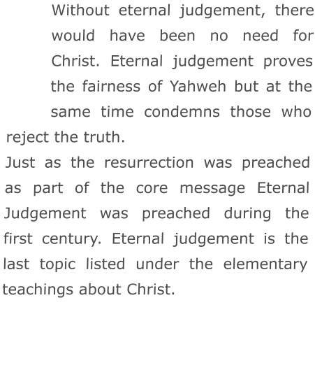 Without eternal judgement, there would have been no need for Christ. Eternal judgement proves the fairness of Yahweh but at the same time condemns those who reject the truth.  Just as the resurrection was preached as part of the core message Eternal Judgement was preached during the first century. Eternal judgement is the last topic listed under the elementary teachings about Christ.